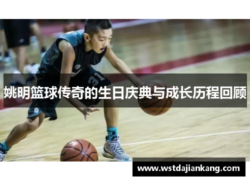 姚明篮球传奇的生日庆典与成长历程回顾