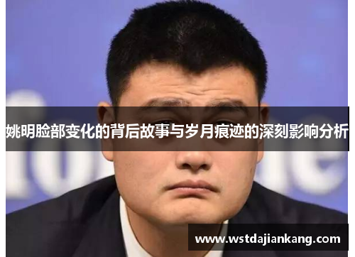 姚明脸部变化的背后故事与岁月痕迹的深刻影响分析