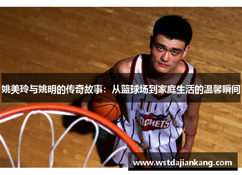 姚美玲与姚明的传奇故事：从篮球场到家庭生活的温馨瞬间