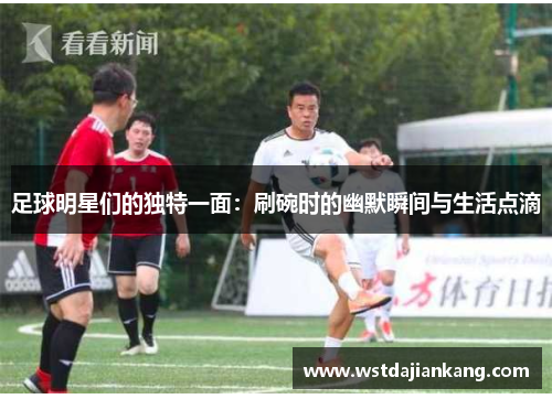 足球明星们的独特一面：刷碗时的幽默瞬间与生活点滴