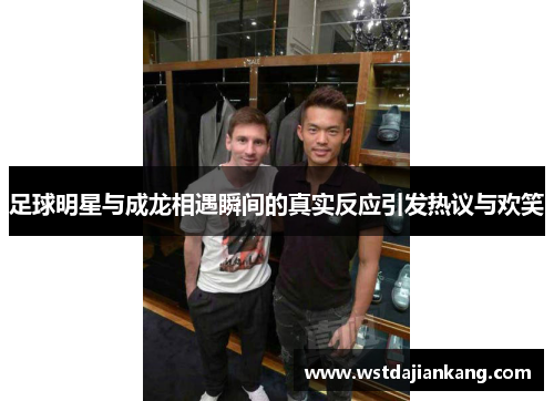 足球明星与成龙相遇瞬间的真实反应引发热议与欢笑