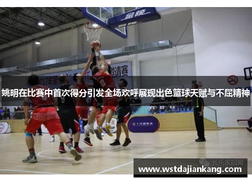 姚明在比赛中首次得分引发全场欢呼展现出色篮球天赋与不屈精神