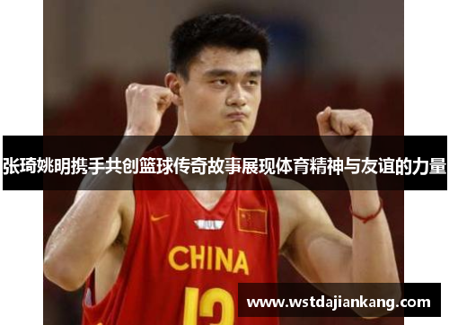 张琦姚明携手共创篮球传奇故事展现体育精神与友谊的力量