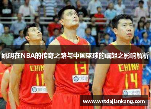 姚明在NBA的传奇之路与中国篮球的崛起之影响解析